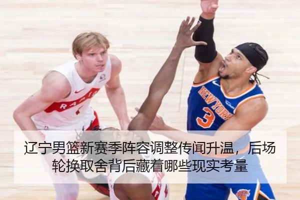 辽宁男篮新赛季阵容调整传闻升温，后场轮换取舍背后藏着哪些现实考量